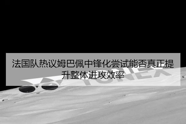 法国队热议姆巴佩中锋化尝试能否真正提升整体进攻效率