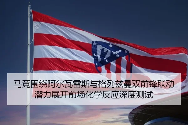 马竞围绕阿尔瓦雷斯与格列兹曼双前锋联动潜力展开前场化学反应深度测试