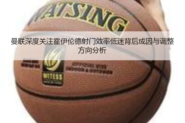 曼联深度关注霍伊伦德射门效率低迷背后成因与调整方向分析 - kaiyun